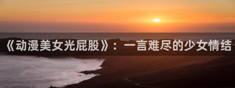 age动漫网：《动漫美女光屁股》：一言难尽的少女情结
