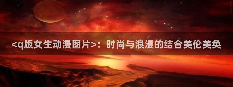 age动漫：<q版女生动漫图片>：时尚与浪漫的结合美伦美奂